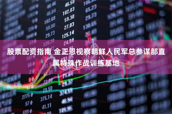 股票配资指南 金正恩视察朝鲜人民军总参谋部直属特殊作战训练基地