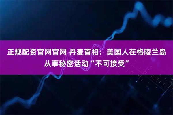 正规配资官网官网 丹麦首相：美国人在格陵兰岛从事秘密活动“不可接受”