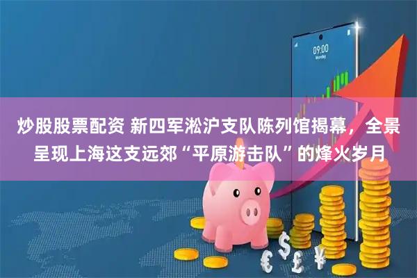炒股股票配资 新四军淞沪支队陈列馆揭幕，全景呈现上海这支远郊“平原游击队”的烽火岁月