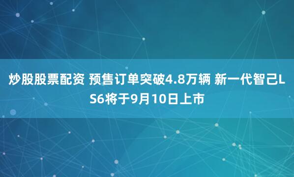 炒股股票配资 预售订单突破4.8万辆 新一代智己LS6将于9月10日上市