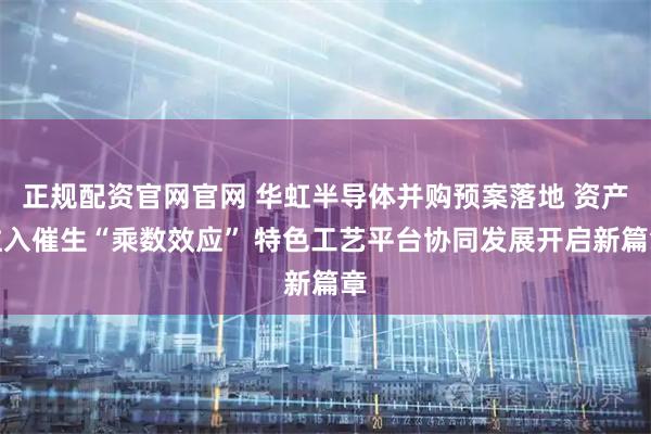 正规配资官网官网 华虹半导体并购预案落地 资产注入催生“乘数效应” 特色工艺平台协同发展开启新篇章