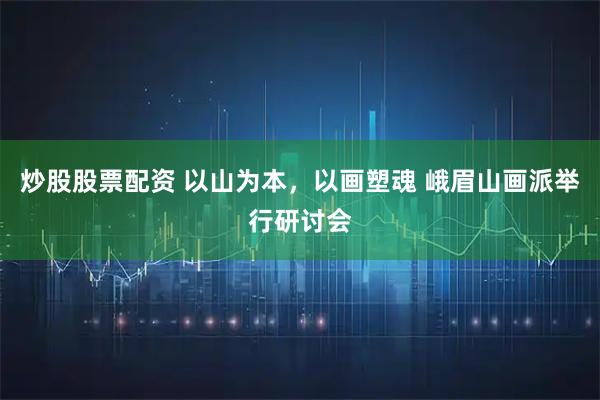 炒股股票配资 以山为本，以画塑魂 峨眉山画派举行研讨会