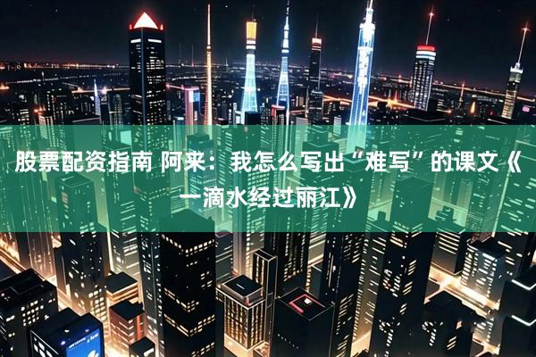 股票配资指南 阿来：我怎么写出“难写”的课文《一滴水经过丽江》