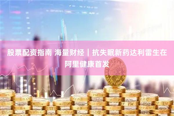 股票配资指南 海量财经｜抗失眠新药达利雷生在阿里健康首发