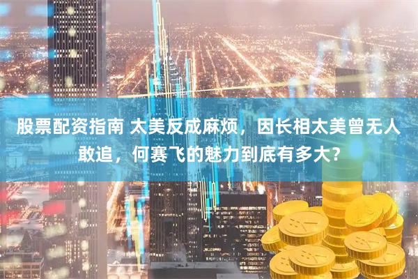 股票配资指南 太美反成麻烦，因长相太美曾无人敢追，何赛飞的魅力到底有多大？