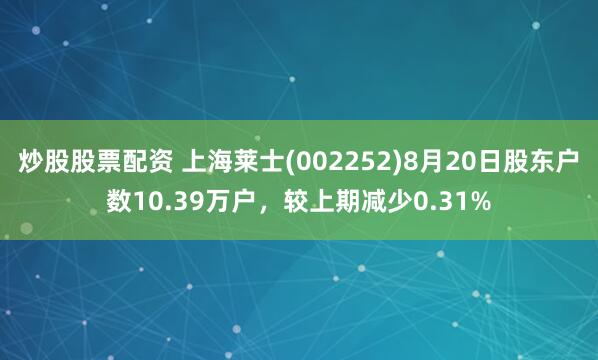 炒股股票配资 上海莱士(002252)8月20日股东户数10.39万户，较上期减少0.31%