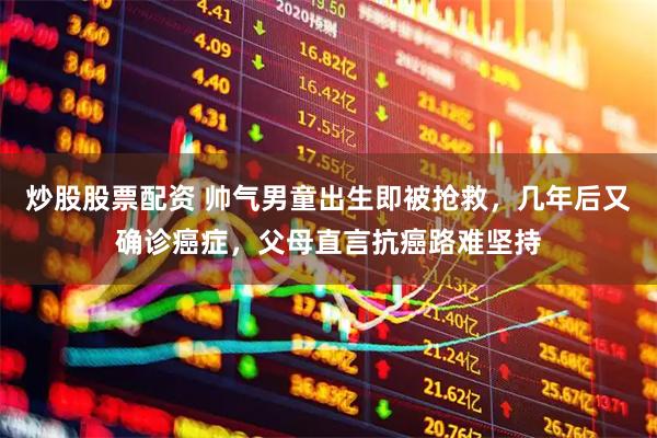 炒股股票配资 帅气男童出生即被抢救，几年后又确诊癌症，父母直言抗癌路难坚持