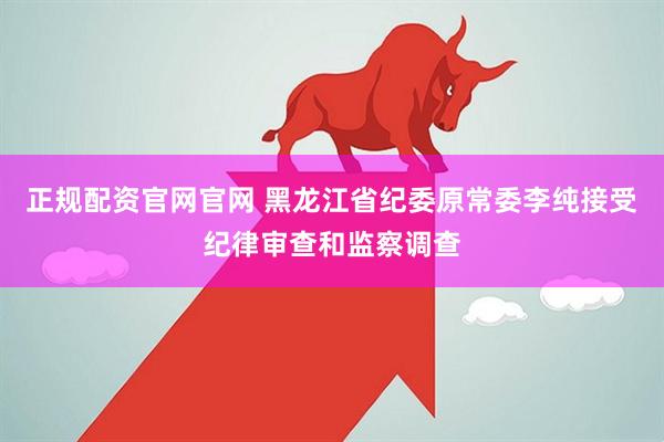 正规配资官网官网 黑龙江省纪委原常委李纯接受纪律审查和监察调查