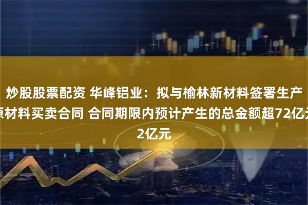 炒股股票配资 华峰铝业：拟与榆林新材料签署生产原材料买卖合同 合同期限内预计产生的总金额超72亿元