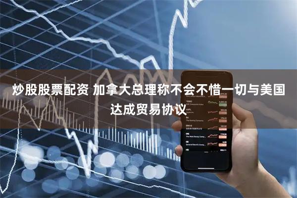 炒股股票配资 加拿大总理称不会不惜一切与美国达成贸易协议