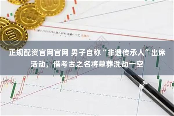 正规配资官网官网 男子自称“非遗传承人”出席活动，借考古之名将墓葬洗劫一空