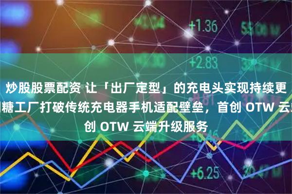 炒股股票配资 让「出厂定型」的充电头实现持续更新进化！制糖工厂打破传统充电器手机适配壁垒，首创 OTW 云端升级服务