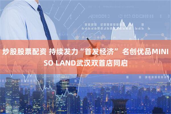 炒股股票配资 持续发力“首发经济” 名创优品MINISO LAND武汉双首店同启