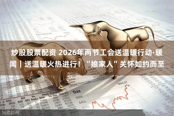 炒股股票配资 2026年两节工会送温暖行动·暖闻|送温暖火热进行!“娘家人”关怀如约而至