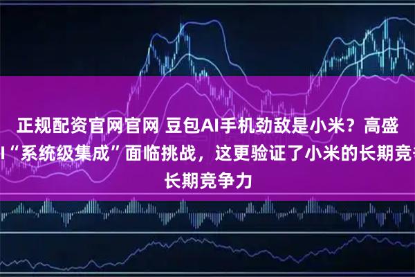 正规配资官网官网 豆包AI手机劲敌是小米?高盛:AI“系统级集成”面临挑战,这更验证了小米的长期竞争力