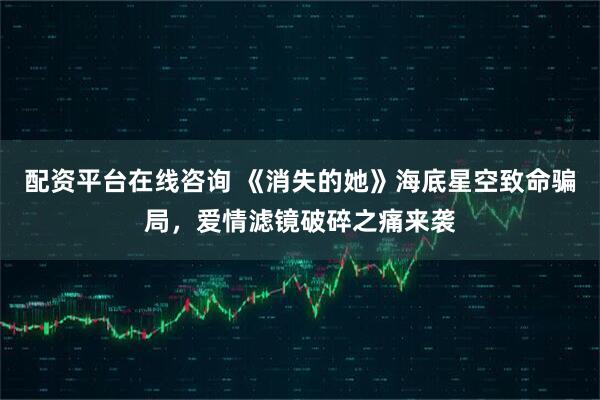 配资平台在线咨询 《消失的她》海底星空致命骗局，爱情滤镜破碎之痛来袭