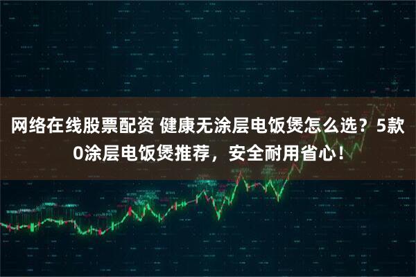 网络在线股票配资 健康无涂层电饭煲怎么选？5款0涂层电饭煲推荐，安全耐用省心！