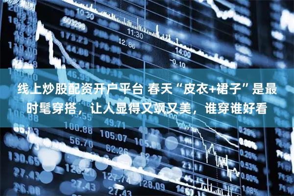 线上炒股配资开户平台 春天“皮衣+裙子”是最时髦穿搭，让人显得又飒又美，谁穿谁好看