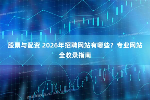 股票与配资 2026年招聘网站有哪些？专业网站全收录指南