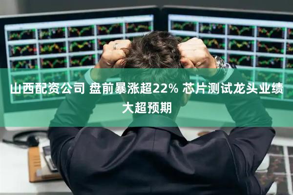 山西配资公司 盘前暴涨超22% 芯片测试龙头业绩大超预期