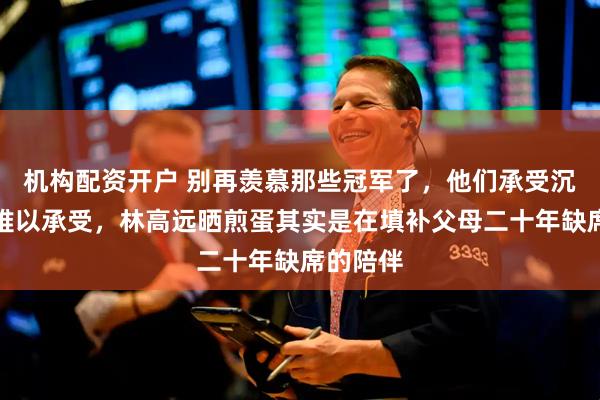 机构配资开户 别再羡慕那些冠军了，他们承受沉重负担难以承受，林高远晒煎蛋其实是在填补父母二十年缺席的陪伴