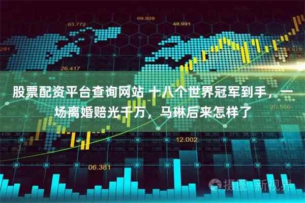 股票配资平台查询网站 十八个世界冠军到手,一场离婚赔光千万,马琳后来怎样了