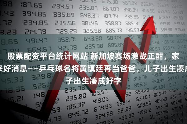 股票配资平台统计网站 新加坡赛场激战正酣,家里传来好消息——乒乓球名将黄镇廷再当爸爸,儿子出生凑成好字