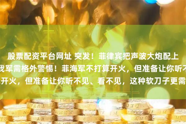 股票配资平台网址 突发!菲律宾把声波大炮配上新舰,意大利高端货!我军需格外警惕!菲海军不打算开火,但准备让你听不见、看不见,这种软刀子更需提防