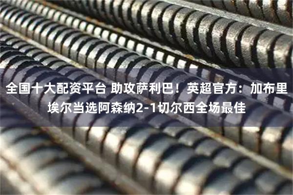 全国十大配资平台 助攻萨利巴！英超官方：加布里埃尔当选阿森纳2-1切尔西全场最佳