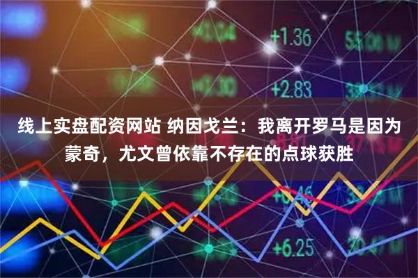 线上实盘配资网站 纳因戈兰：我离开罗马是因为蒙奇，尤文曾依靠不存在的点球获胜