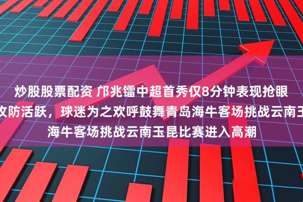 炒股股票配资 邝兆镭中超首秀仅8分钟表现抢眼，小将冷静自如攻防活跃，球迷为之欢呼鼓舞青岛海牛客场挑战云南玉昆比赛进入高潮