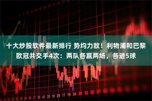 十大炒股软件最新排行 势均力敌！利物浦和巴黎欧冠共交手4次：两队各赢两场，各进5球