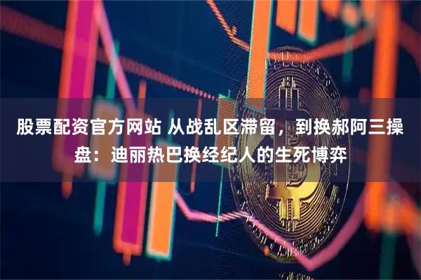 股票配资官方网站 从战乱区滞留，到换郝阿三操盘：迪丽热巴换经纪人的生死博弈