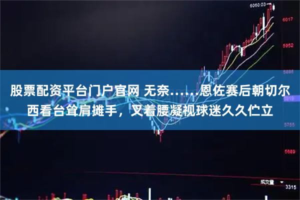 股票配资平台门户官网 无奈……恩佐赛后朝切尔西看台耸肩摊手，叉着腰凝视球迷久久伫立