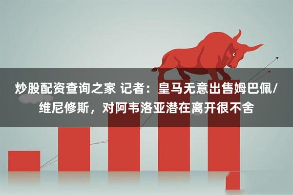 炒股配资查询之家 记者：皇马无意出售姆巴佩/维尼修斯，对阿韦洛亚潜在离开很不舍