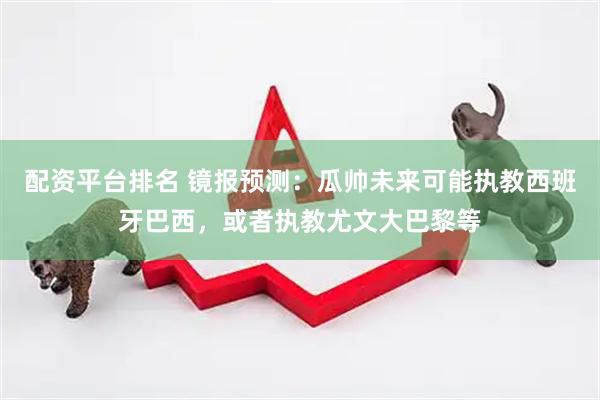 配资平台排名 镜报预测：瓜帅未来可能执教西班牙巴西，或者执教尤文大巴黎等