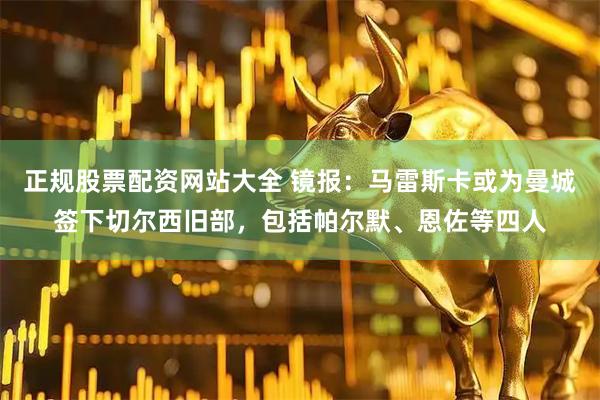 正规股票配资网站大全 镜报：马雷斯卡或为曼城签下切尔西旧部，包括帕尔默、恩佐等四人
