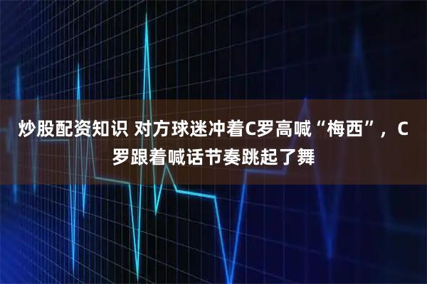 炒股配资知识 对方球迷冲着C罗高喊“梅西”，C罗跟着喊话节奏跳起了舞