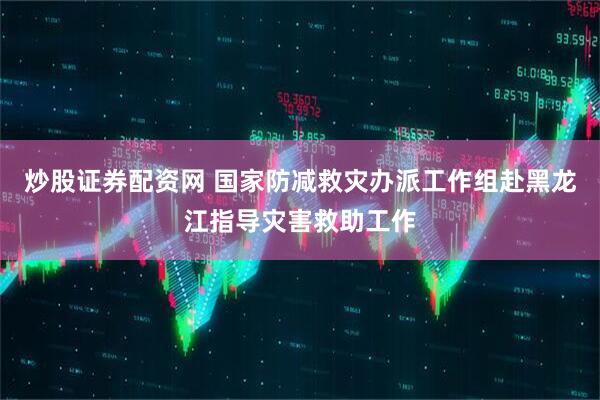 炒股证券配资网 国家防减救灾办派工作组赴黑龙江指导灾害救助工作