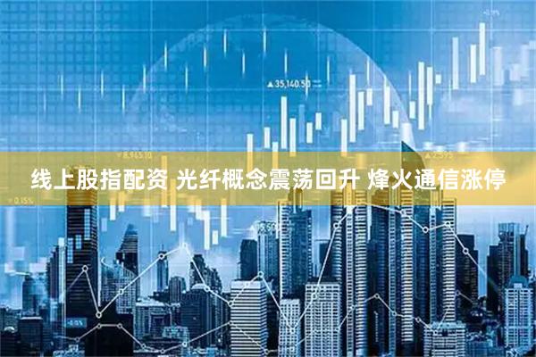 线上股指配资 光纤概念震荡回升 烽火通信涨停