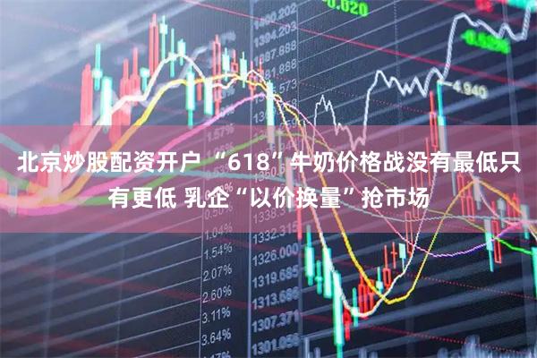 北京炒股配资开户 “618”牛奶价格战没有最低只有更低 乳企“以价换量”抢市场