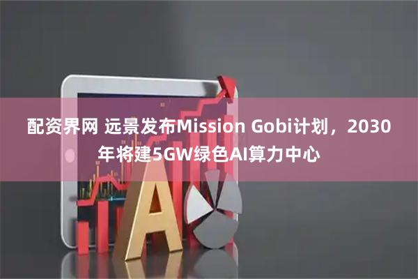配资界网 远景发布Mission Gobi计划，2030年将建5GW绿色AI算力中心