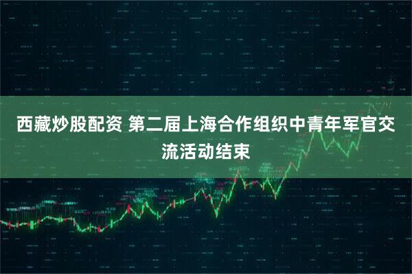 西藏炒股配资 第二届上海合作组织中青年军官交流活动结束