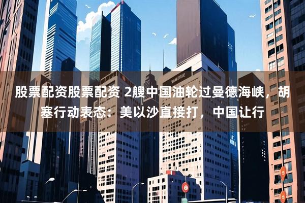 股票配资股票配资 2艘中国油轮过曼德海峡，胡塞行动表态：美以沙直接打，中国让行