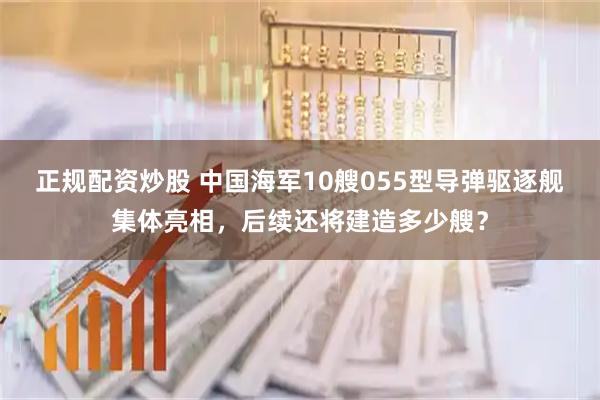 正规配资炒股 中国海军10艘055型导弹驱逐舰集体亮相，后续还将建造多少艘？