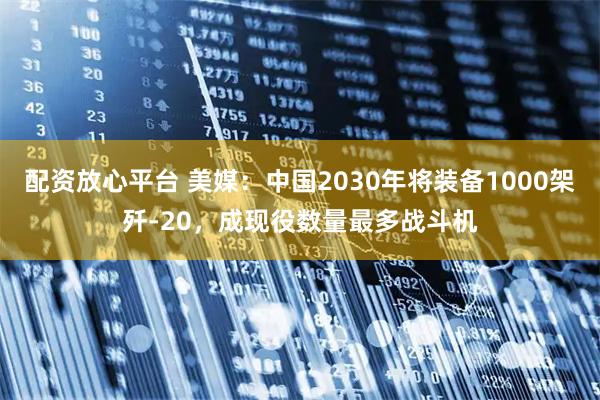 配资放心平台 美媒：中国2030年将装备1000架歼-20，成现役数量最多战斗机