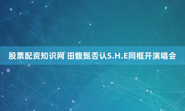 股票配资知识网 田馥甄否认S.H.E同框开演唱会