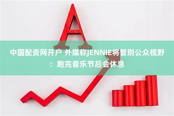 中国配资网开户 外媒称JENNIE将暂别公众视野：跑完音乐节后会休息