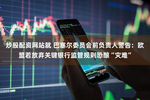 炒股配资网站就 巴塞尔委员会前负责人警告：欧盟若放弃关键银行监管规则恐酿“灾难”
